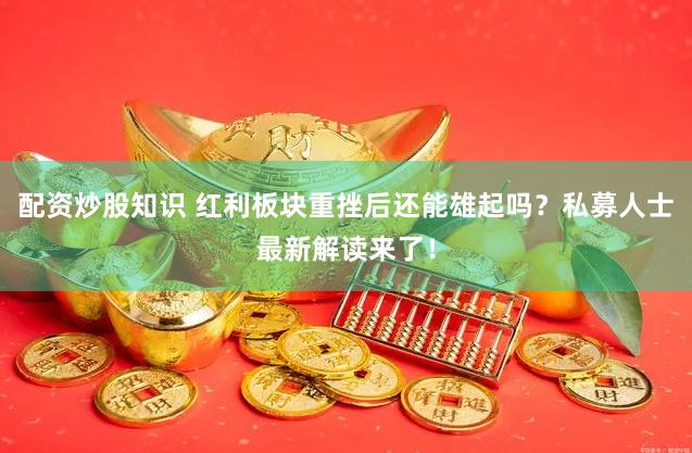 配资炒股知识 红利板块重挫后还能雄起吗？私募人士最新解读来了！
