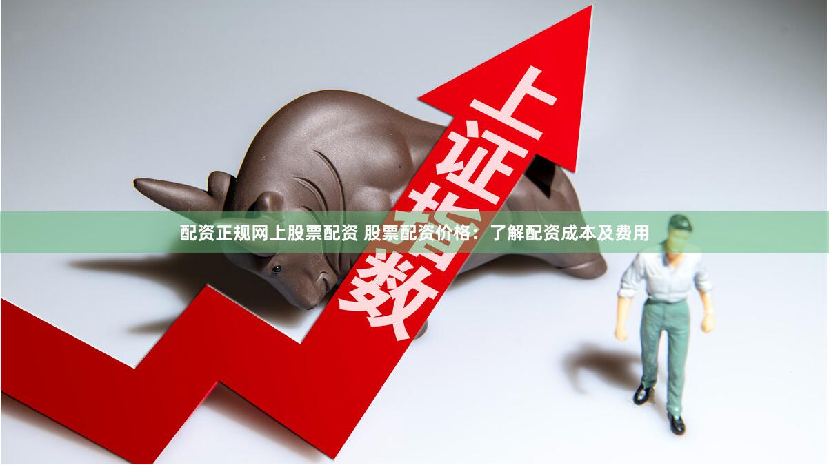 配资正规网上股票配资 股票配资价格：了解配资成本及费用