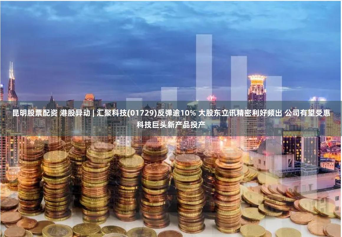 昆明股票配资 港股异动 | 汇聚科技(01729)反弹逾10% 大股东立讯精密利好频出 公司有望受惠科技巨头新产品投产