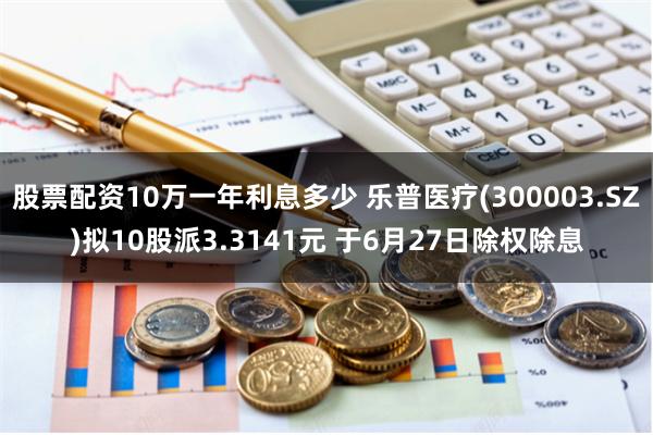 股票配资10万一年利息多少 乐普医疗(300003.SZ)拟10股派3.3141元 于6月27日除权除息