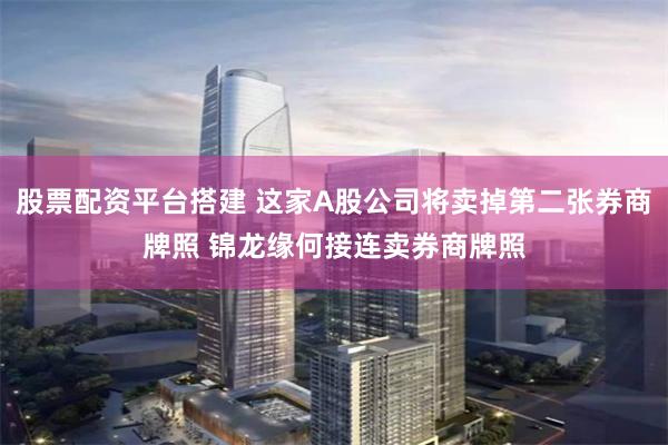 股票配资平台搭建 这家A股公司将卖掉第二张券商牌照 锦龙缘何接连卖券商牌照