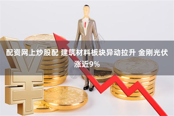 配资网上炒股配 建筑材料板块异动拉升 金刚光伏涨近9%