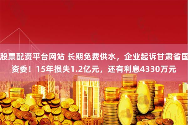 股票配资平台网站 长期免费供水，企业起诉甘肃省国资委！15年损失1.2亿元，还有利息4330万元