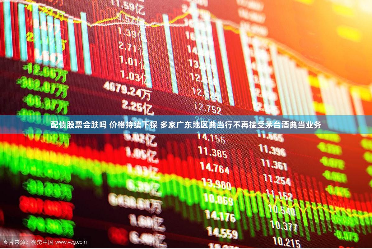 配债股票会跌吗 价格持续下探 多家广东地区典当行不再接受茅台酒典当业务
