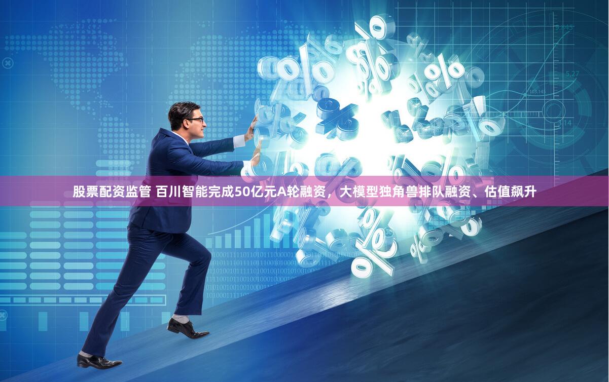 股票配资监管 百川智能完成50亿元A轮融资，大模型独角兽排队融资、估值飙升