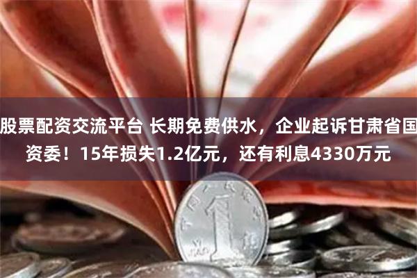 股票配资交流平台 长期免费供水，企业起诉甘肃省国资委！15年损失1.2亿元，还有利息4330万元