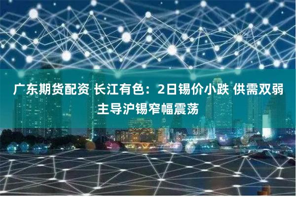 广东期货配资 长江有色：2日锡价小跌 供需双弱主导沪锡窄幅震荡