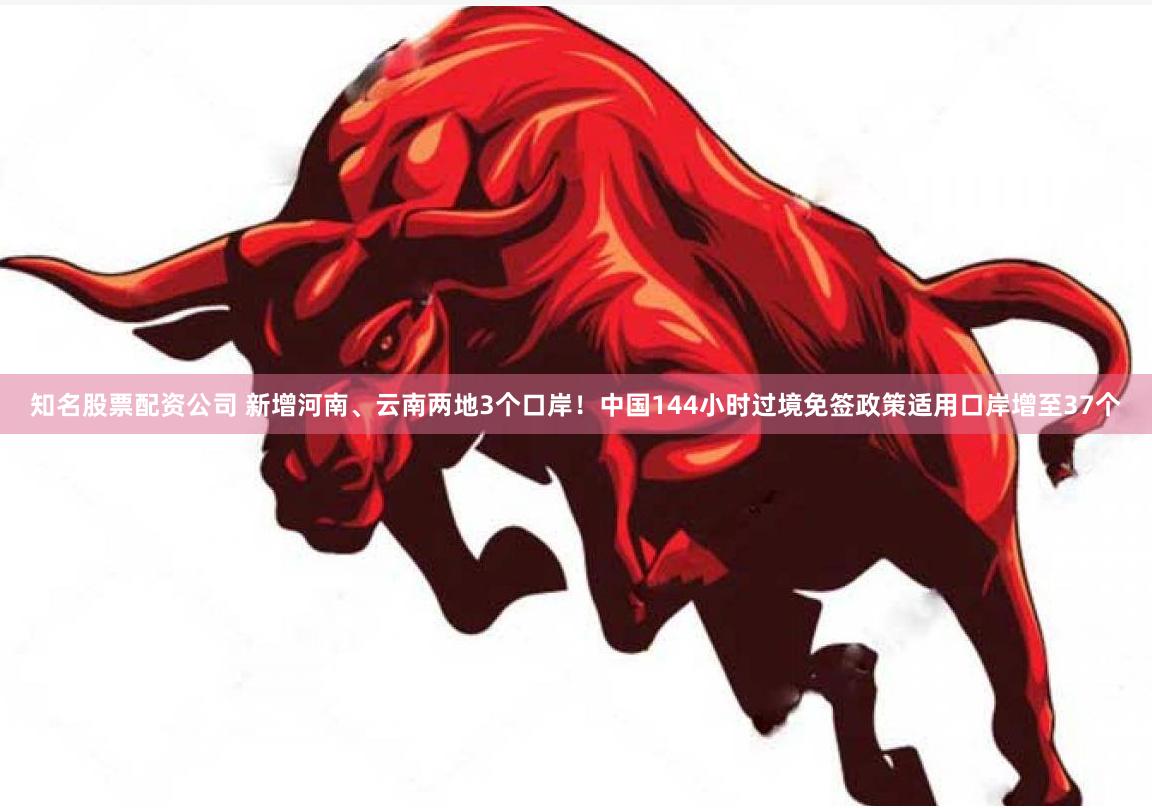 知名股票配资公司 新增河南、云南两地3个口岸！中国144小时过境免签政策适用口岸增至37个