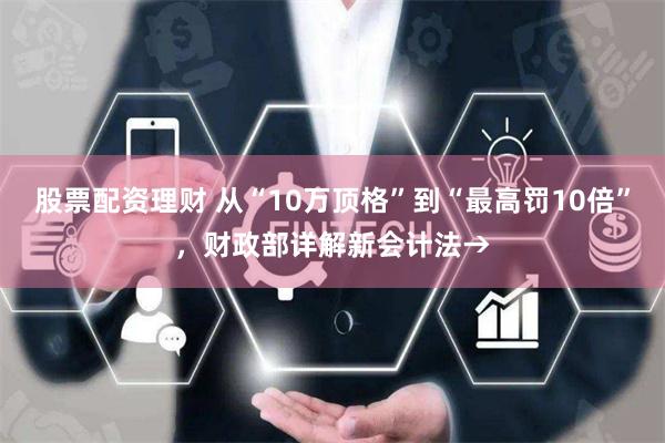 股票配资理财 从“10万顶格”到“最高罚10倍”，财政部详解新会计法→