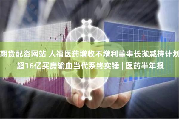 期货配资网站 人福医药增收不增利董事长抛减持计划 超16亿买房输血当代系终实锤 | 医药半年报