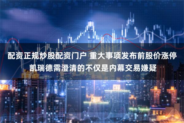 配资正规炒股配资门户 重大事项发布前股价涨停 凯瑞德需澄清的不仅是内幕交易嫌疑
