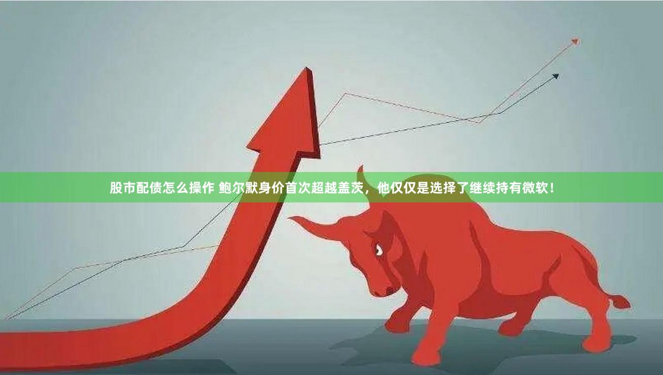 股市配债怎么操作 鲍尔默身价首次超越盖茨，他仅仅是选择了继续持有微软！