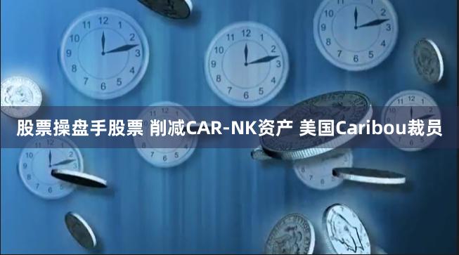 股票操盘手股票 削减CAR-NK资产 美国Caribou裁员