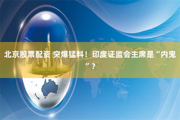 北京股票配资 突爆猛料！印度证监会主席是“内鬼”？