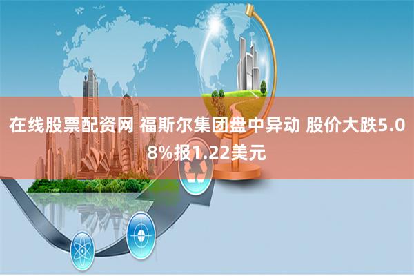 在线股票配资网 福斯尔集团盘中异动 股价大跌5.08%报1.22美元