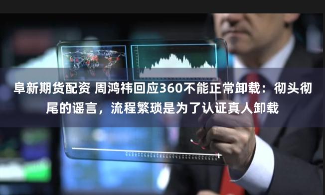 阜新期货配资 周鸿祎回应360不能正常卸载：彻头彻尾的谣言，流程繁琐是为了认证真人卸载