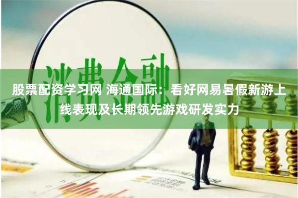 股票配资学习网 海通国际：看好网易暑假新游上线表现及长期领先游戏研发实力