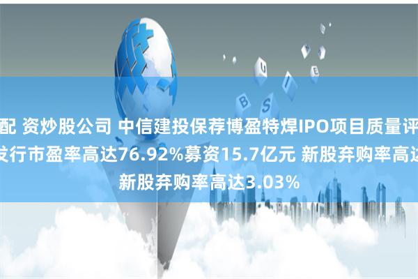 配 资炒股公司 中信建投保荐博盈特焊IPO项目质量评级D级 发行市盈率高达76.92%募资15.7亿元 新股弃购率高达3.03%
