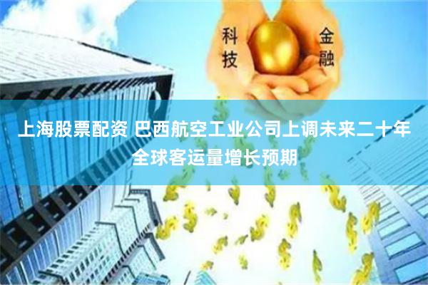 上海股票配资 巴西航空工业公司上调未来二十年全球客运量增长预期