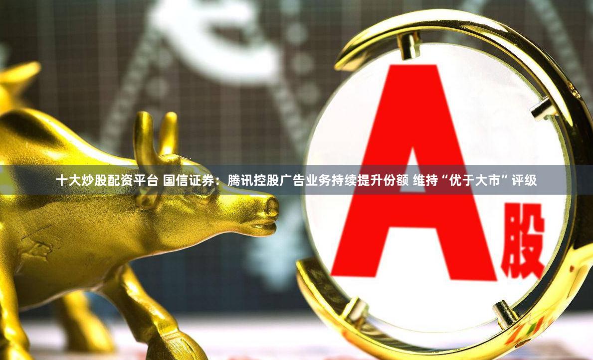十大炒股配资平台 国信证券：腾讯控股广告业务持续提升份额 维持“优于大市”评级