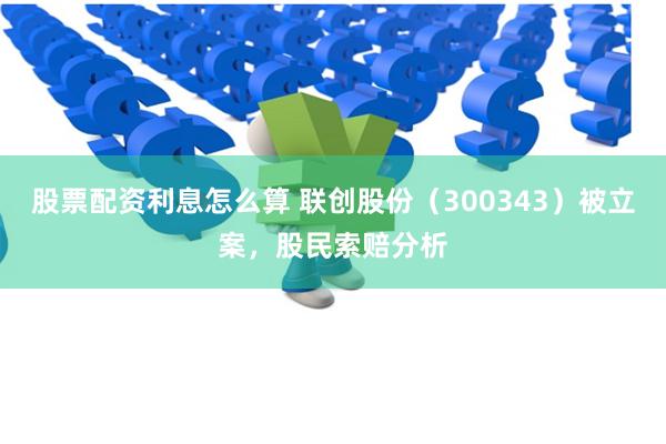 股票配资利息怎么算 联创股份（300343）被立案，股民索赔分析