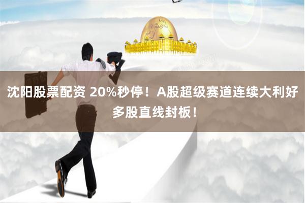 沈阳股票配资 20%秒停！A股超级赛道连续大利好 多股直线封板！