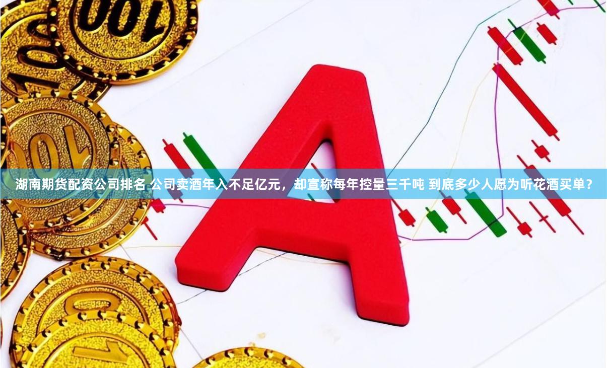 湖南期货配资公司排名 公司卖酒年入不足亿元，却宣称每年控量三千吨 到底多少人愿为听花酒买单？