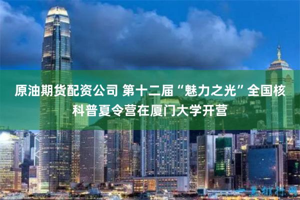 原油期货配资公司 第十二届“魅力之光”全国核科普夏令营在厦门大学开营