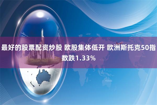 最好的股票配资炒股 欧股集体低开 欧洲斯托克50指数跌1.33%