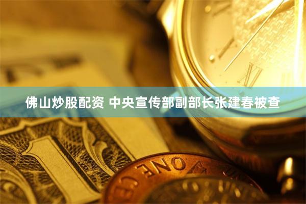 佛山炒股配资 中央宣传部副部长张建春被查