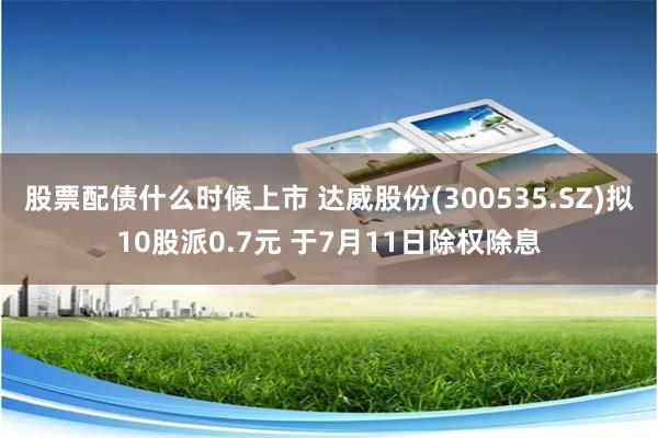 股票配债什么时候上市 达威股份(300535.SZ)拟10股派0.7元 于7月11日除权除息