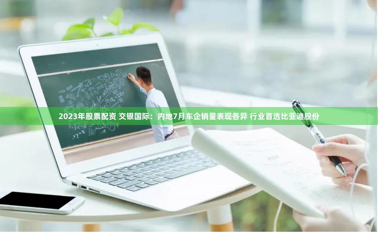 2023年股票配资 交银国际：内地7月车企销量表现各异 行业首选比亚迪股份