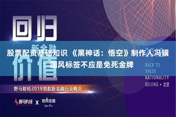 股票配资基础知识 《黑神话：悟空》制作人冯骥：国风标签不应是免死金牌