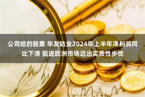 公司给的股票 华友钴业2024年上半年净利润同比下滑 挺进欧洲市场迈出实质性步伐