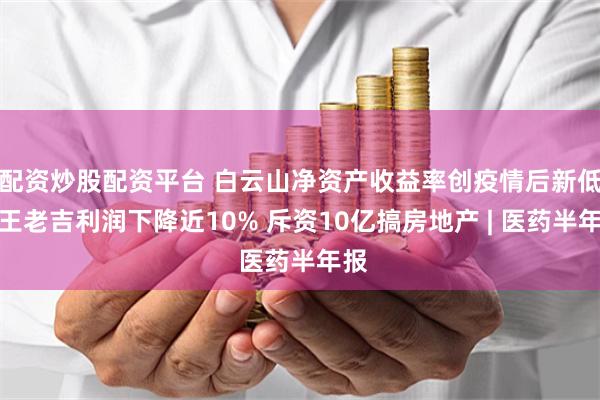 配资炒股配资平台 白云山净资产收益率创疫情后新低：王老吉利润下降近10% 斥资10亿搞房地产 | 医药半年报
