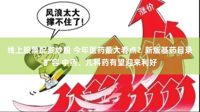 线上股票配资炒股 今年医药最大看点？新版基药目录扩容 中药、儿科药有望迎来利好