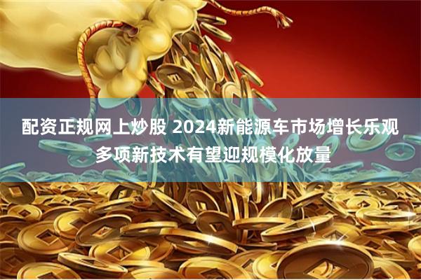 配资正规网上炒股 2024新能源车市场增长乐观 多项新技术有望迎规模化放量