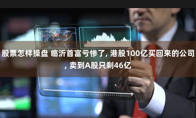 股票怎样操盘 临沂首富亏惨了, 港股100亿买回来的公司, 卖到A股只剩46亿