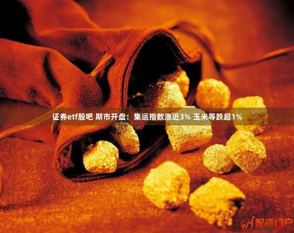 证券etf股吧 期市开盘：集运指数涨近3% 玉米等跌超1%