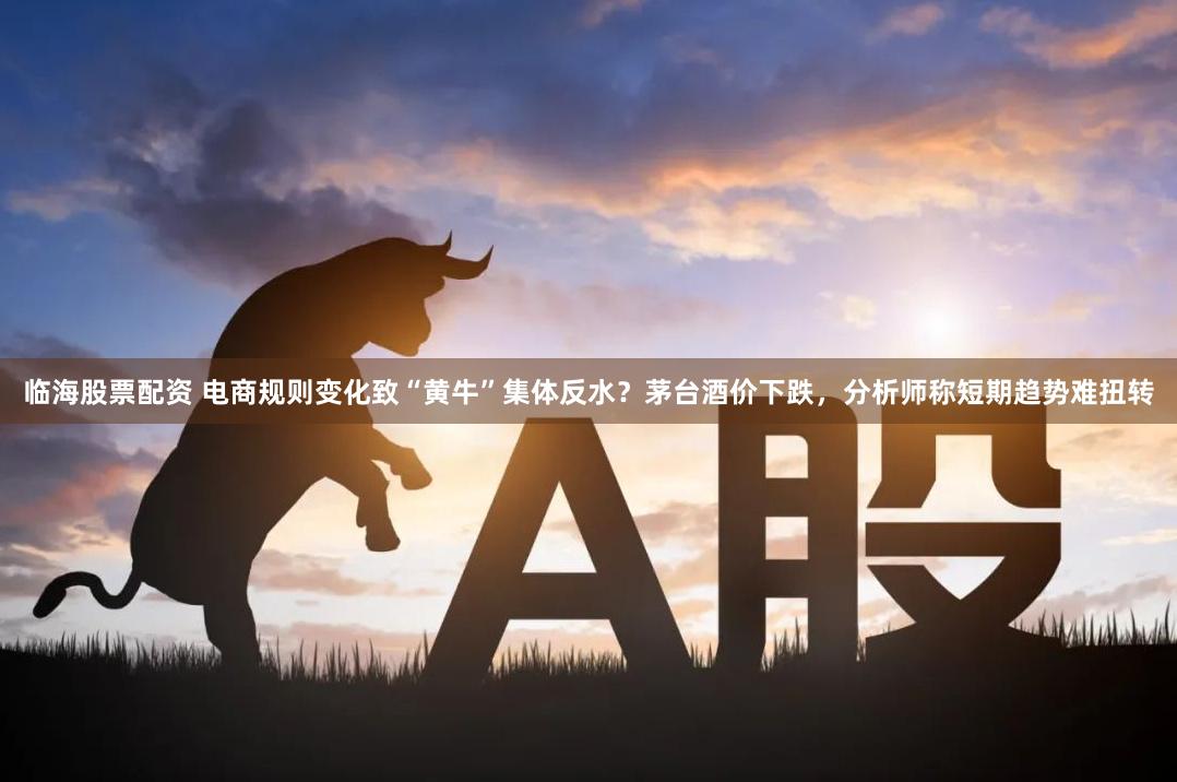 临海股票配资 电商规则变化致“黄牛”集体反水？茅台酒价下跌，分析师称短期趋势难扭转