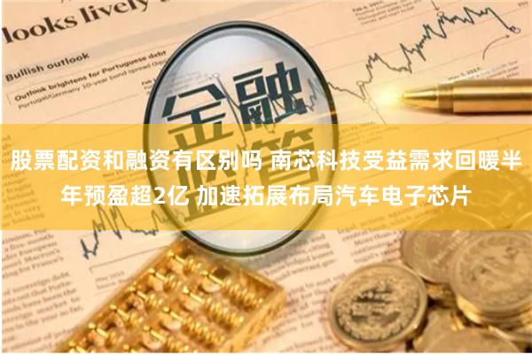 股票配资和融资有区别吗 南芯科技受益需求回暖半年预盈超2亿 加速拓展布局汽车电子芯片