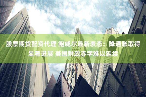 股票期货配资代理 鲍威尔最新表态：降通胀取得显著进展 美国财政赤字难以延续