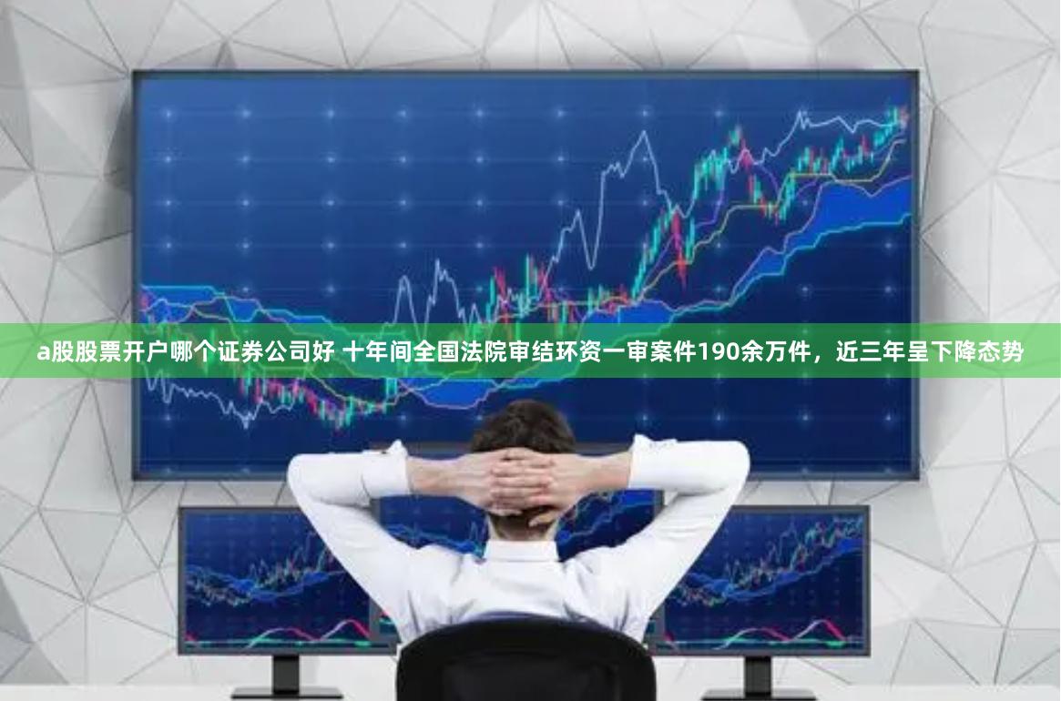 a股股票开户哪个证券公司好 十年间全国法院审结环资一审案件190余万件，近三年呈下降态势