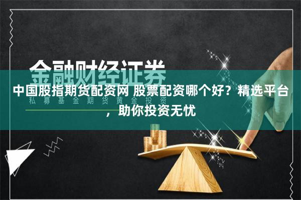 中国股指期货配资网 股票配资哪个好？精选平台，助你投资无忧