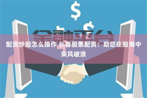 配资炒股怎么操作 长春股票配资：助您在股海中乘风破浪