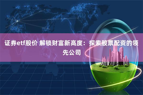证券etf股价 解锁财富新高度：探索股票配资的领先公司