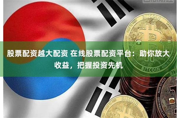 股票配资越大配资 在线股票配资平台：助你放大收益，把握投资先机