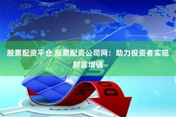 股票配资平仓 股票配资公司网：助力投资者实现财富增值
