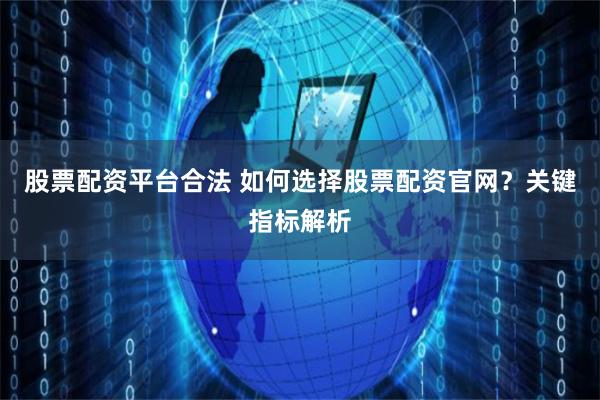 股票配资平台合法 如何选择股票配资官网？关键指标解析