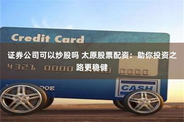 证券公司可以炒股吗 太原股票配资：助你投资之路更稳健
